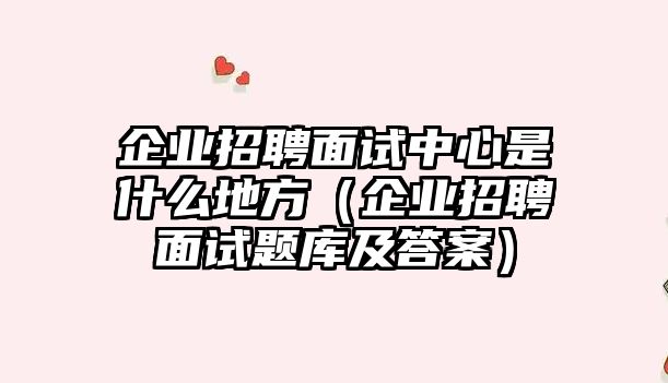 企業招聘面試中心是什么地方（企業招聘面試題庫及答案）