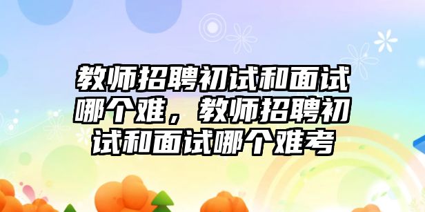 教師招聘初試和面試哪個(gè)難，教師招聘初試和面試哪個(gè)難考