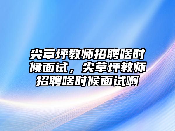 尖草坪教師招聘啥時候面試，尖草坪教師招聘啥時候面試啊