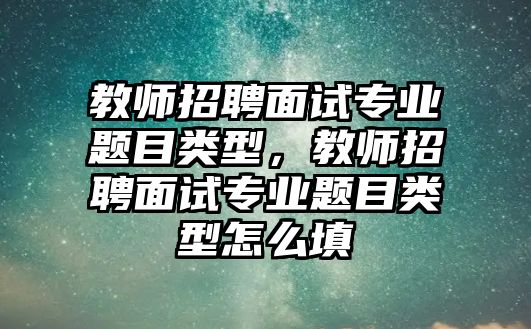 教師招聘面試專業題目類型，教師招聘面試專業題目類型怎么填