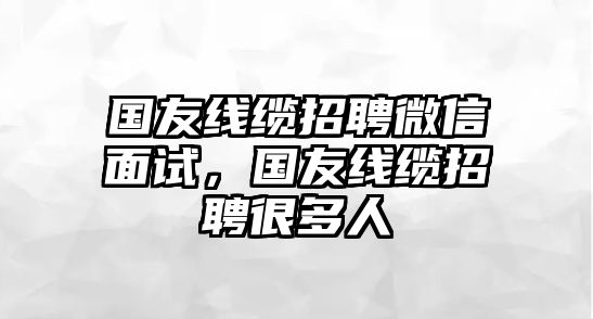 國(guó)友線纜招聘微信面試，國(guó)友線纜招聘很多人