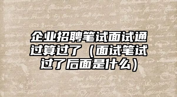 企業招聘筆試面試通過算過了（面試筆試過了后面是什么）