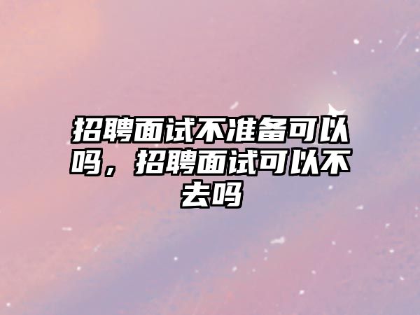 招聘面試不準備可以嗎，招聘面試可以不去嗎