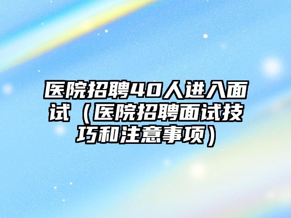 醫(yī)院招聘40人進入面試（醫(yī)院招聘面試技巧和注意事項）