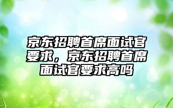 京東招聘首席面試官要求，京東招聘首席面試官要求高嗎