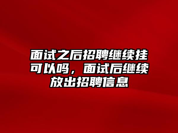 面試之后招聘繼續掛可以嗎，面試后繼續放出招聘信息