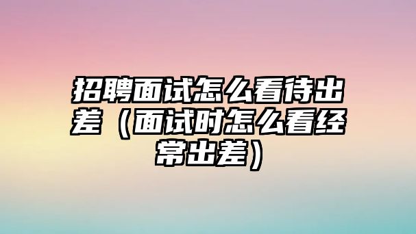 招聘面試怎么看待出差（面試時怎么看經(jīng)常出差）