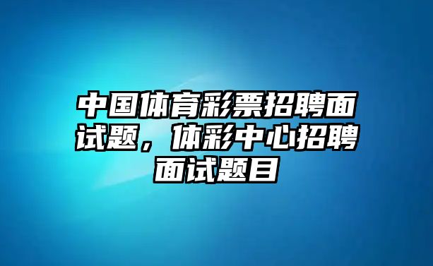 中國體育彩票招聘面試題，體彩中心招聘面試題目