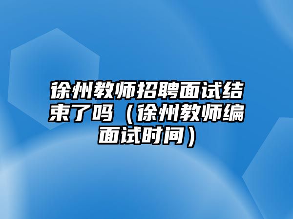 徐州教師招聘面試結束了嗎（徐州教師編面試時間）