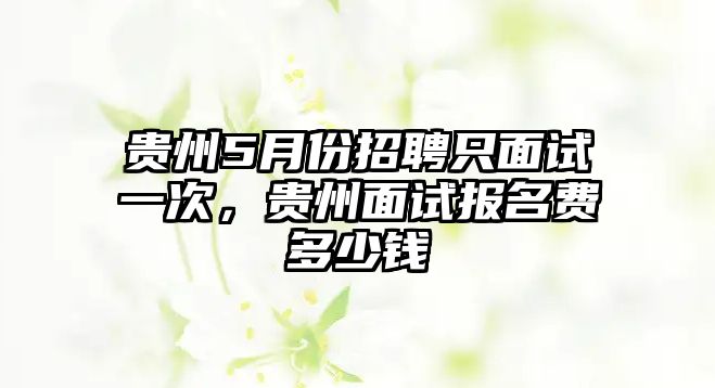 貴州5月份招聘只面試一次，貴州面試報名費多少錢