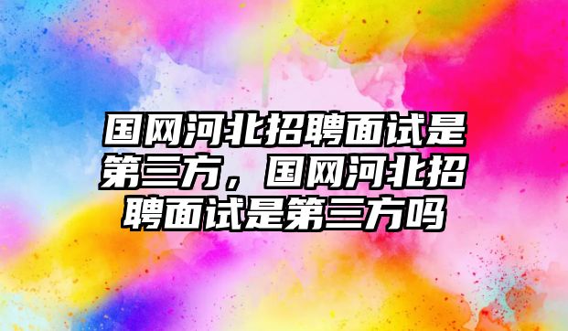 國(guó)網(wǎng)河北招聘面試是第三方，國(guó)網(wǎng)河北招聘面試是第三方嗎