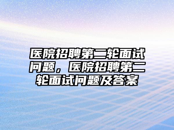 醫(yī)院招聘第二輪面試問題，醫(yī)院招聘第二輪面試問題及答案