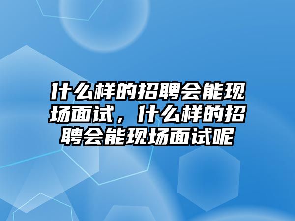 什么樣的招聘會能現場面試，什么樣的招聘會能現場面試呢