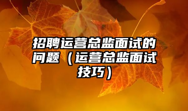 招聘運(yùn)營(yíng)總監(jiān)面試的問(wèn)題（運(yùn)營(yíng)總監(jiān)面試技巧）