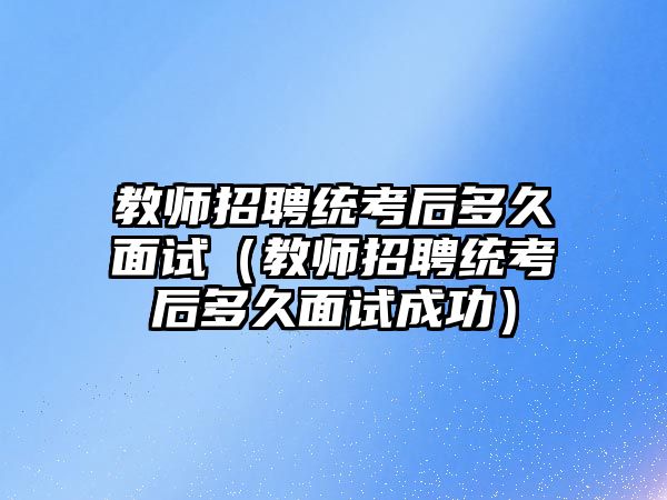 教師招聘統考后多久面試（教師招聘統考后多久面試成功）