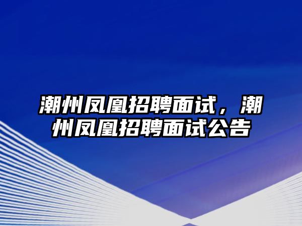 潮州鳳凰招聘面試，潮州鳳凰招聘面試公告