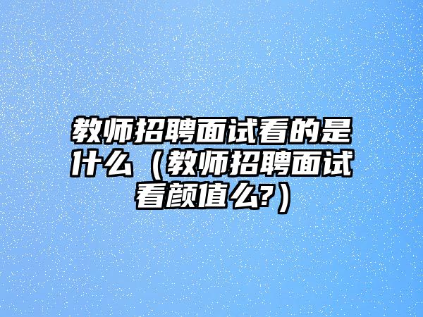 教師招聘面試看的是什么（教師招聘面試看顏值么?）