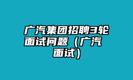 廣汽集團(tuán)招聘3輪面試問題（廣汽 面試）