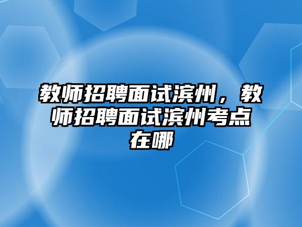 教師招聘面試濱州，教師招聘面試濱州考點在哪