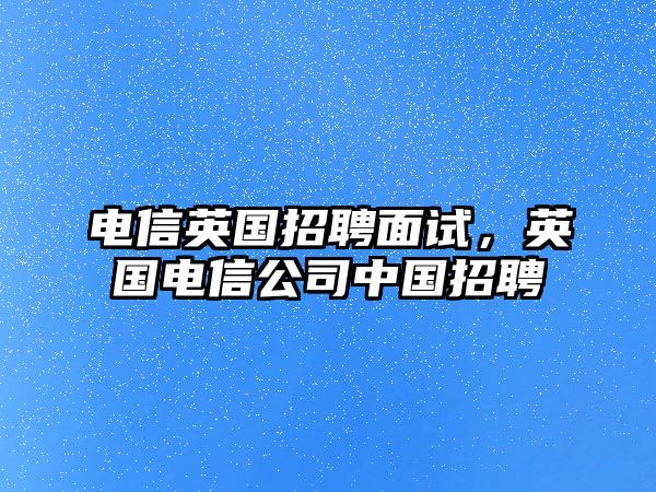 電信英國招聘面試，英國電信公司中國招聘