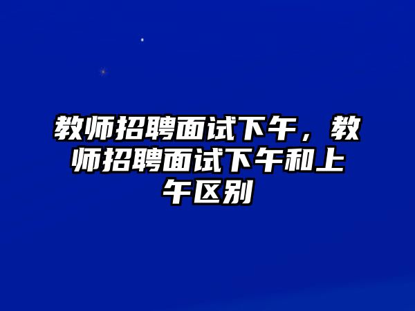 教師招聘面試下午，教師招聘面試下午和上午區別