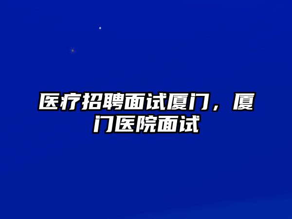 醫療招聘面試廈門，廈門醫院面試