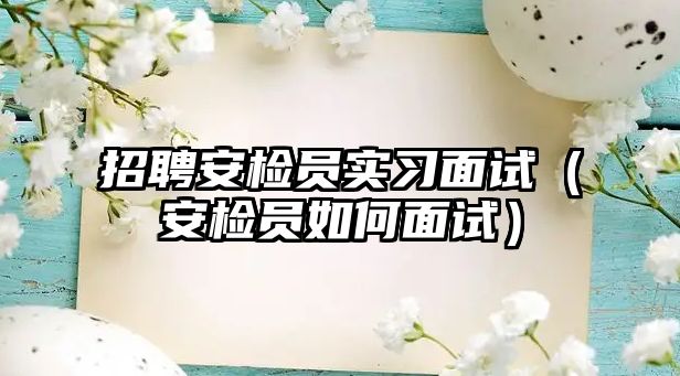 招聘安檢員實習面試（安檢員如何面試）