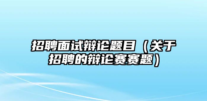 招聘面試辯論題目（關(guān)于招聘的辯論賽賽題）