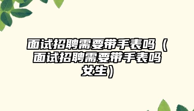 面試招聘需要帶手表嗎（面試招聘需要帶手表嗎女生）