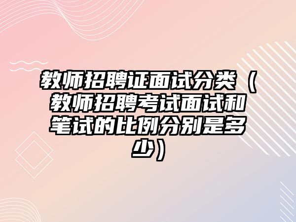 教師招聘證面試分類（教師招聘考試面試和筆試的比例分別是多少）