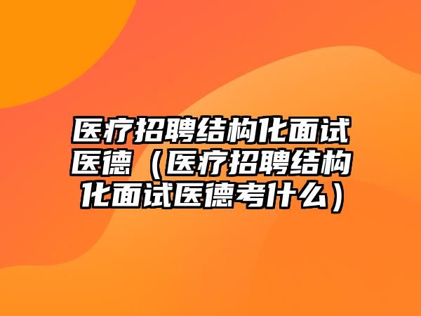 醫(yī)療招聘結(jié)構(gòu)化面試醫(yī)德（醫(yī)療招聘結(jié)構(gòu)化面試醫(yī)德考什么）