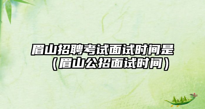 眉山招聘考試面試時間是（眉山公招面試時間）