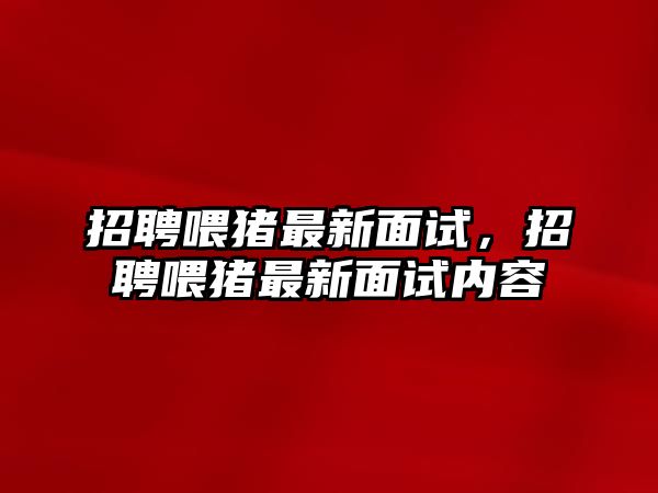 招聘喂豬最新面試，招聘喂豬最新面試內容