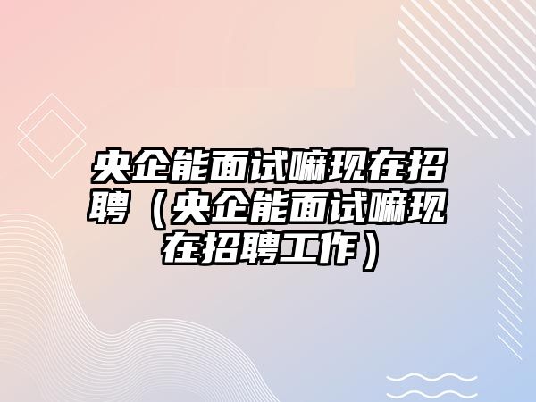 央企能面試嘛現(xiàn)在招聘（央企能面試嘛現(xiàn)在招聘工作）